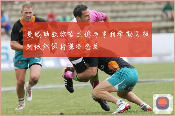 曼城助教称哈兰德与亨利希勒同级别依然保持谦逊态度