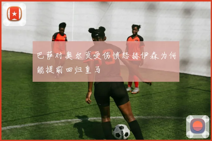 巴萨对奥尔莫受伤愤怒赫伊森为何能提前回归皇马