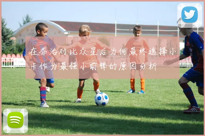 在乔治对比众星后为何最终选择小卡作为最强小前锋的原因分析