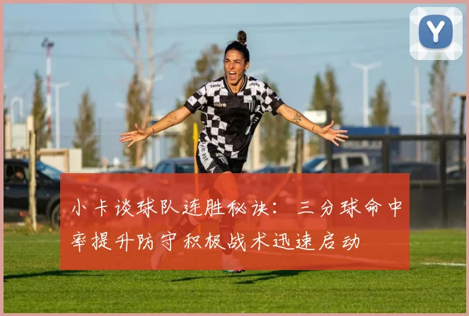 小卡谈球队连胜秘诀：三分球命中率提升防守积极战术迅速启动