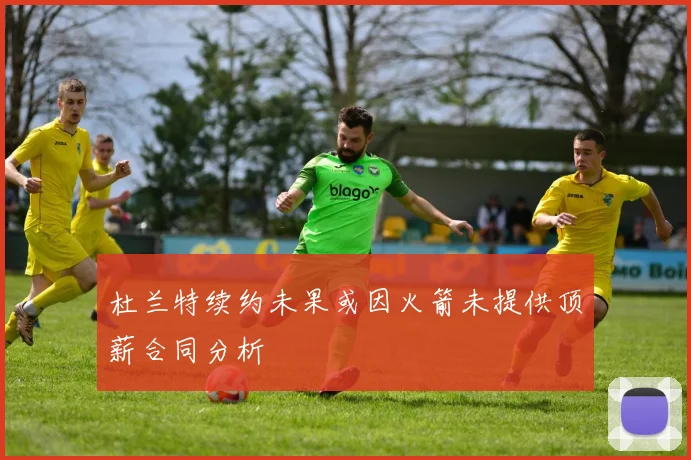 杜兰特续约未果或因火箭未提供顶薪合同分析