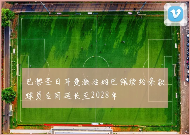 巴黎圣日耳曼激活姆巴佩续约条款球员合同延长至2028年