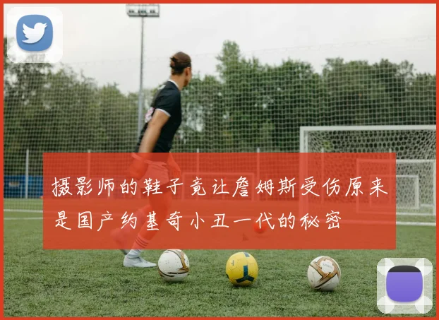 摄影师的鞋子竟让詹姆斯受伤原来是国产约基奇小丑一代的秘密