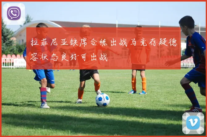 拉菲尼亚缺席合练出战马竞存疑德容状态良好可出战
