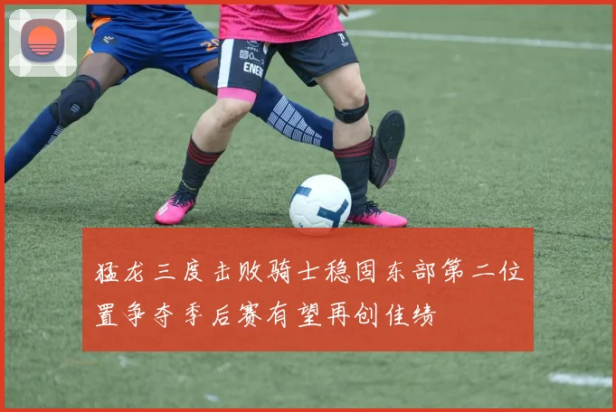 猛龙三度击败骑士稳固东部第二位置争夺季后赛有望再创佳绩
