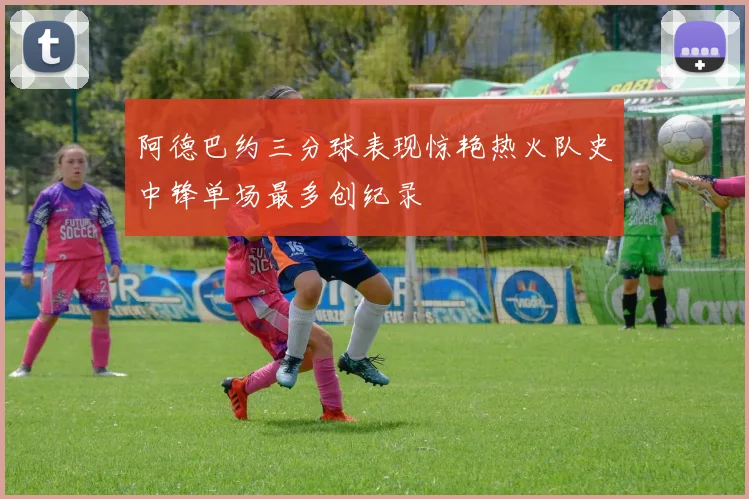 阿德巴约三分球表现惊艳热火队史中锋单场最多创纪录