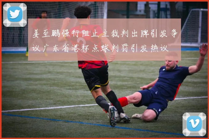 姜至鹏强行阻止主裁判出牌引发争议广东省港杯点球判罚引发热议