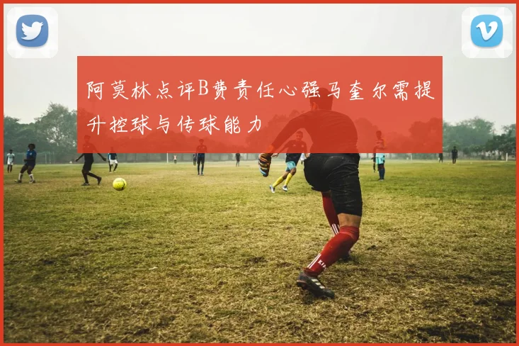 阿莫林点评B费责任心强马奎尔需提升控球与传球能力